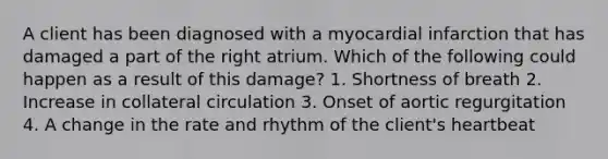 A client has been diagnosed with a myocardial infarction that has damaged a part of the right atrium. Which of the following could happen as a result of this damage? 1. Shortness of breath 2. Increase in collateral circulation 3. Onset of aortic regurgitation 4. A change in the rate and rhythm of the client's heartbeat