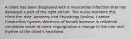 A client has been diagnosed with a myocardial infarction that has damaged a part of the right atrium. The nurse monitors this client for: Hint: Anatomy and Physiology Review, Cardiac Conduction System shortness of breath increase in collateral circulation onset of aortic regurgitation a change in the rate and rhythm of the client's heartbeat