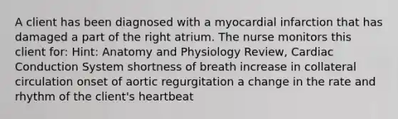 A client has been diagnosed with a myocardial infarction that has damaged a part of the right atrium. The nurse monitors this client for: Hint: Anatomy and Physiology Review, Cardiac Conduction System shortness of breath increase in collateral circulation onset of aortic regurgitation a change in the rate and rhythm of the client's heartbeat