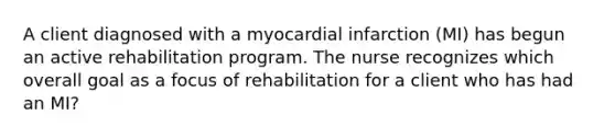 A client diagnosed with a myocardial infarction (MI) has begun an active rehabilitation program. The nurse recognizes which overall goal as a focus of rehabilitation for a client who has had an MI?