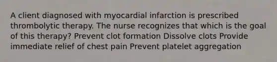 A client diagnosed with myocardial infarction is prescribed thrombolytic therapy. The nurse recognizes that which is the goal of this​ therapy? Prevent clot formation Dissolve clots Provide immediate relief of chest pain Prevent platelet aggregation