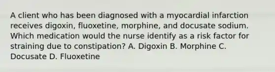 A client who has been diagnosed with a myocardial infarction receives digoxin, fluoxetine, morphine, and docusate sodium. Which medication would the nurse identify as a risk factor for straining due to constipation? A. Digoxin B. Morphine C. Docusate D. Fluoxetine