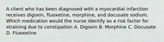 A client who has been diagnosed with a myocardial infarction receives digoxin, fluoxetine, morphine, and docusate sodium. Which medication would the nurse identify as a risk factor for straining due to constipation A. Digoxin B. Morphine C. Docusate D. Fluoxetine