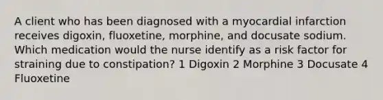 A client who has been diagnosed with a myocardial infarction receives digoxin, fluoxetine, morphine, and docusate sodium. Which medication would the nurse identify as a risk factor for straining due to constipation? 1 Digoxin 2 Morphine 3 Docusate 4 Fluoxetine