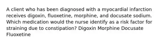 A client who has been diagnosed with a myocardial infarction receives digoxin, fluoxetine, morphine, and docusate sodium. Which medication would the nurse identify as a risk factor for straining due to constipation? Digoxin Morphine Docusate Fluoxetine