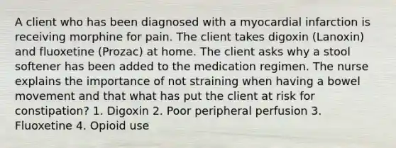 A client who has been diagnosed with a myocardial infarction is receiving morphine for pain. The client takes digoxin (Lanoxin) and fluoxetine (Prozac) at home. The client asks why a stool softener has been added to the medication regimen. The nurse explains the importance of not straining when having a bowel movement and that what has put the client at risk for constipation? 1. Digoxin 2. Poor peripheral perfusion 3. Fluoxetine 4. Opioid use