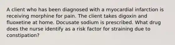 A client who has been diagnosed with a myocardial infarction is receiving morphine for pain. The client takes digoxin and fluoxetine at home. Docusate sodium is prescribed. What drug does the nurse identify as a risk factor for straining due to constipation?