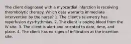 The client diagnosed with a myocardial infarction is receiving thrombolytic therapy. Which data warrants immediate intervention by the nurse? 1. The client's telemetry has reperfusion dysrhythmias. 2. The client is oozing blood from the IV site. 3. The client is alert and oriented to date, time, and place. 4. The client has no signs of infiltration at the insertion site.