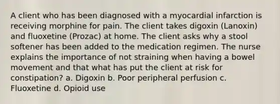 A client who has been diagnosed with a myocardial infarction is receiving morphine for pain. The client takes digoxin (Lanoxin) and fluoxetine (Prozac) at home. The client asks why a stool softener has been added to the medication regimen. The nurse explains the importance of not straining when having a bowel movement and that what has put the client at risk for constipation? a. Digoxin b. Poor peripheral perfusion c. Fluoxetine d. Opioid use