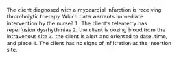 The client diagnosed with a myocardial infarction is receiving thrombolytic therapy. Which data warrants immediate intervention by the nurse? 1. The client's telemetry has reperfusion dysrhythmias 2. the client is oozing blood from the intravenous site 3. the client is alert and oriented to date, time, and place 4. The client has no signs of infiltration at the insertion site.