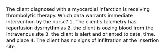 The client diagnosed with a myocardial infarction is receiving thrombolytic therapy. Which data warrants immediate intervention by the nurse? 1. The client's telemetry has reperfusion dysrhythmias 2. the client is oozing blood from the intravenous site 3. the client is alert and oriented to date, time, and place 4. The client has no signs of infiltration at the insertion site.