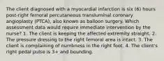 The client diagnosed with a myocardial infarction is six (6) hours post-right femoral percutaneous transluminal coronary angioplasty (PTCA), also known as balloon surgery. Which assessment data would require immediate intervention by the nurse? 1. The client is keeping the affected extremity straight. 2. The pressure dressing to the right femoral area is intact. 3. The client is complaining of numbness in the right foot. 4. The client's right pedal pulse is 3+ and bounding.