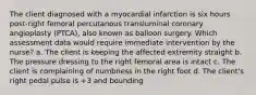 The client diagnosed with a myocardial infarction is six hours post-right femoral percutanous transluminal coronary angioplasty (PTCA), also known as balloon surgery. Which assessment data would require immediate intervention by the nurse? a. The client is keeping the affected extremity straight b. The pressure dressing to the right femoral area is intact c. The client is complaining of numbness in the right foot d. The client's right pedal pulse is +3 and bounding