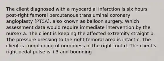 The client diagnosed with a myocardial infarction is six hours post-right femoral percutanous transluminal coronary angioplasty (PTCA), also known as balloon surgery. Which assessment data would require immediate intervention by the nurse? a. The client is keeping the affected extremity straight b. The pressure dressing to the right femoral area is intact c. The client is complaining of numbness in the right foot d. The client's right pedal pulse is +3 and bounding