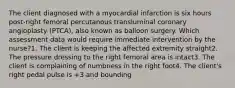 The client diagnosed with a myocardial infarction is six hours post-right femoral percutanous transluminal coronary angioplasty (PTCA), also known as balloon surgery. Which assessment data would require immediate intervention by the nurse?1. The client is keeping the affected extremity straight2. The pressure dressing to the right femoral area is intact3. The client is complaining of numbness in the right foot4. The client's right pedal pulse is +3 and bounding