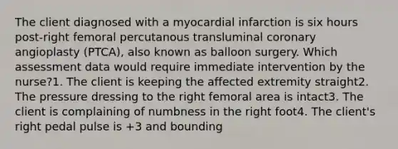 The client diagnosed with a myocardial infarction is six hours post-right femoral percutanous transluminal coronary angioplasty (PTCA), also known as balloon surgery. Which assessment data would require immediate intervention by the nurse?1. The client is keeping the affected extremity straight2. The pressure dressing to the right femoral area is intact3. The client is complaining of numbness in the right foot4. The client's right pedal pulse is +3 and bounding