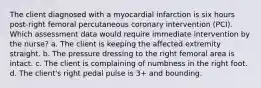 The client diagnosed with a myocardial infarction is six hours post-right femoral percutaneous coronary intervention (PCI). Which assessment data would require immediate intervention by the nurse? a. The client is keeping the affected extremity straight. b. The pressure dressing to the right femoral area is intact. c. The client is complaining of numbness in the right foot. d. The client's right pedal pulse is 3+ and bounding.