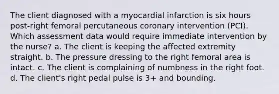 The client diagnosed with a myocardial infarction is six hours post-right femoral percutaneous coronary intervention (PCI). Which assessment data would require immediate intervention by the nurse? a. The client is keeping the affected extremity straight. b. The pressure dressing to the right femoral area is intact. c. The client is complaining of numbness in the right foot. d. The client's right pedal pulse is 3+ and bounding.