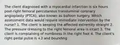 The client diagnosed with a myocardial infarction is six hours post-right femoral percutanous transluminal coronary angioplasty (PTCA), also known as balloon surgery. Which assessment data would require immediate intervention by the nurse? 1. The client is keeping the affected extremity straight 2. The pressure dressing to the right femoral area is intact 3. The client is complaining of numbness in the right foot 4. The client's right pedal pulse is +3 and bounding