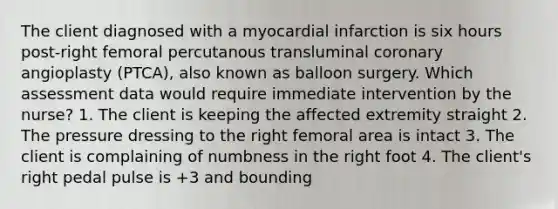 The client diagnosed with a myocardial infarction is six hours post-right femoral percutanous transluminal coronary angioplasty (PTCA), also known as balloon surgery. Which assessment data would require immediate intervention by the nurse? 1. The client is keeping the affected extremity straight 2. The pressure dressing to the right femoral area is intact 3. The client is complaining of numbness in the right foot 4. The client's right pedal pulse is +3 and bounding