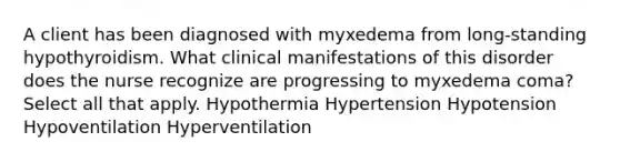 A client has been diagnosed with myxedema from long-standing hypothyroidism. What clinical manifestations of this disorder does the nurse recognize are progressing to myxedema coma? Select all that apply. Hypothermia Hypertension Hypotension Hypoventilation Hyperventilation