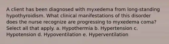 A client has been diagnosed with myxedema from long-standing hypothyroidism. What clinical manifestations of this disorder does the nurse recognize are progressing to myxedema coma? Select all that apply. a. Hypothermia b. Hypertension c. Hypotension d. Hypoventilation e. Hyperventilation