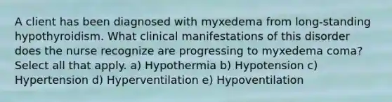 A client has been diagnosed with myxedema from long-standing hypothyroidism. What clinical manifestations of this disorder does the nurse recognize are progressing to myxedema coma? Select all that apply. a) Hypothermia b) Hypotension c) Hypertension d) Hyperventilation e) Hypoventilation