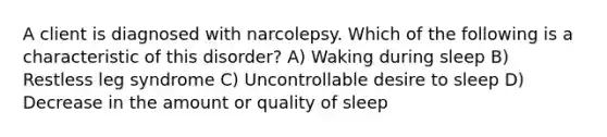 A client is diagnosed with narcolepsy. Which of the following is a characteristic of this disorder? A) Waking during sleep B) Restless leg syndrome C) Uncontrollable desire to sleep D) Decrease in the amount or quality of sleep