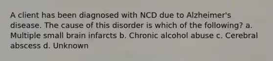 A client has been diagnosed with NCD due to Alzheimer's disease. The cause of this disorder is which of the following? a. Multiple small brain infarcts b. Chronic alcohol abuse c. Cerebral abscess d. Unknown