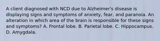 A client diagnosed with NCD due to Alzheimer's disease is displaying signs and symptoms of anxiety, fear, and paranoia. An alteration in which area of the brain is responsible for these signs and symptoms? A. Frontal lobe. B. Parietal lobe. C. Hippocampus. D. Amygdala.