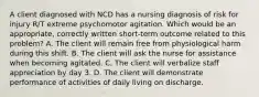 A client diagnosed with NCD has a nursing diagnosis of risk for injury R/T extreme psychomotor agitation. Which would be an appropriate, correctly written short-term outcome related to this problem? A. The client will remain free from physiological harm during this shift. B. The client will ask the nurse for assistance when becoming agitated. C. The client will verbalize staff appreciation by day 3. D. The client will demonstrate performance of activities of daily living on discharge.