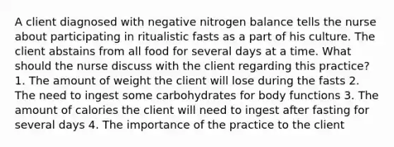 A client diagnosed with negative nitrogen balance tells the nurse about participating in ritualistic fasts as a part of his culture. The client abstains from all food for several days at a time. What should the nurse discuss with the client regarding this practice? 1. The amount of weight the client will lose during the fasts 2. The need to ingest some carbohydrates for body functions 3. The amount of calories the client will need to ingest after fasting for several days 4. The importance of the practice to the client