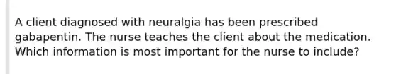 A client diagnosed with neuralgia has been prescribed gabapentin. The nurse teaches the client about the medication. Which information is most important for the nurse to include?