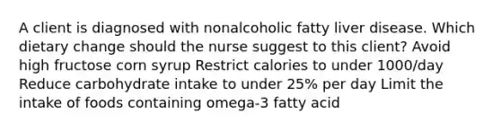 A client is diagnosed with nonalcoholic fatty liver disease. Which dietary change should the nurse suggest to this client? Avoid high fructose corn syrup Restrict calories to under 1000/day Reduce carbohydrate intake to under 25% per day Limit the intake of foods containing omega-3 fatty acid