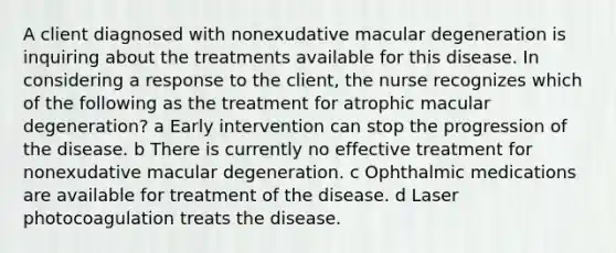 A client diagnosed with nonexudative macular degeneration is inquiring about the treatments available for this disease. In considering a response to the client, the nurse recognizes which of the following as the treatment for atrophic macular degeneration? a Early intervention can stop the progression of the disease. b There is currently no effective treatment for nonexudative macular degeneration. c Ophthalmic medications are available for treatment of the disease. d Laser photocoagulation treats the disease.