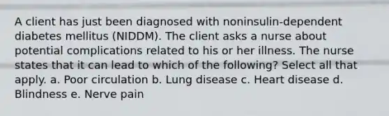 A client has just been diagnosed with noninsulin-dependent diabetes mellitus (NIDDM). The client asks a nurse about potential complications related to his or her illness. The nurse states that it can lead to which of the following? Select all that apply. a. Poor circulation b. Lung disease c. Heart disease d. Blindness e. Nerve pain