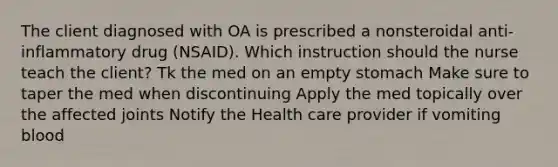 The client diagnosed with OA is prescribed a nonsteroidal anti-inflammatory drug (NSAID). Which instruction should the nurse teach the client? Tk the med on an empty stomach Make sure to taper the med when discontinuing Apply the med topically over the affected joints Notify the Health care provider if vomiting blood