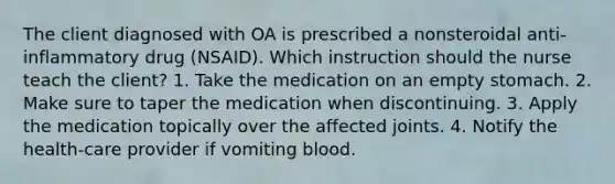 The client diagnosed with OA is prescribed a nonsteroidal anti-inflammatory drug (NSAID). Which instruction should the nurse teach the client? 1. Take the medication on an empty stomach. 2. Make sure to taper the medication when discontinuing. 3. Apply the medication topically over the affected joints. 4. Notify the health-care provider if vomiting blood.