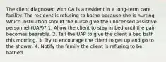 The client diagnosed with OA is a resident in a long-term care facility. The resident is refusing to bathe because she is hurting. Which instruction should the nurse give the unlicensed assistive personnel (UAP)? 1. Allow the client to stay in bed until the pain becomes bearable. 2. Tell the UAP to give the client a bed bath this morning. 3. Try to encourage the client to get up and go to the shower. 4. Notify the family the client is refusing to be bathed.