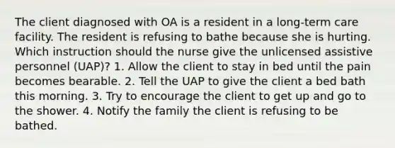 The client diagnosed with OA is a resident in a long-term care facility. The resident is refusing to bathe because she is hurting. Which instruction should the nurse give the unlicensed assistive personnel (UAP)? 1. Allow the client to stay in bed until the pain becomes bearable. 2. Tell the UAP to give the client a bed bath this morning. 3. Try to encourage the client to get up and go to the shower. 4. Notify the family the client is refusing to be bathed.