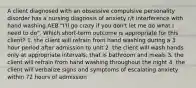 A client diagnosed with an obsessive compulsive personality disorder has a nursing diagnosis of anxiety r/t interference with hand washing AEB "I'll go crazy if you don't let me do what I need to do". Which short-term outcome is appropriate for this client? 1. the client will refrain from hand washing during a 3 hour period after admission to unit 2. the client will wash hands only at appropriate intervals; that is bathroom and meals 3. the client will refrain from hand washing throughout the night 4. the client will verbalize signs and symptoms of escalating anxiety within 72 hours of admission