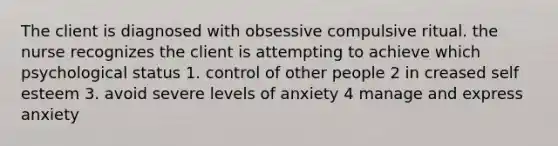 The client is diagnosed with obsessive compulsive ritual. the nurse recognizes the client is attempting to achieve which psychological status 1. control of other people 2 in creased self esteem 3. avoid severe levels of anxiety 4 manage and express anxiety