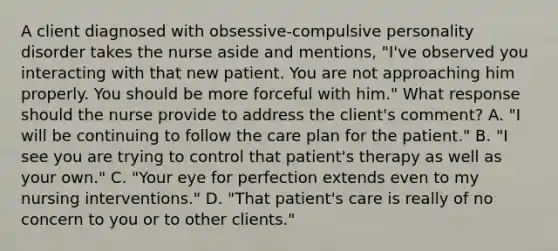 A client diagnosed with obsessive-compulsive personality disorder takes the nurse aside and mentions, "I've observed you interacting with that new patient. You are not approaching him properly. You should be more forceful with him." What response should the nurse provide to address the client's comment? A. "I will be continuing to follow the care plan for the patient." B. "I see you are trying to control that patient's therapy as well as your own." C. "Your eye for perfection extends even to my nursing interventions." D. "That patient's care is really of no concern to you or to other clients."