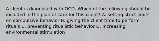 A client is diagnosed with OCD. Which of the following should be included in the plan of care for this client? A. setting strict limits on compulsive behavior B. giving the client time to perform rituals C. preventing ritualistic behavior D. Increasing environmental stimulation