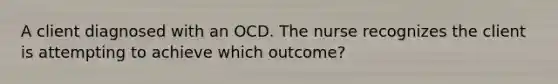 A client diagnosed with an OCD. The nurse recognizes the client is attempting to achieve which outcome?