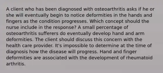 A client who has been diagnosed with osteoarthritis asks if he or she will eventually begin to notice deformities in the hands and fingers as the condition progresses. Which concept should the nurse include in the response? A small percentage of osteoarthritis sufferers do eventually develop hand and arm deformities. The client should discuss this concern with the health care provider. It's impossible to determine at the time of diagnosis how the disease will progress. Hand and finger deformities are associated with the development of rheumatoid arthritis.