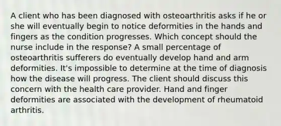 A client who has been diagnosed with osteoarthritis asks if he or she will eventually begin to notice deformities in the hands and fingers as the condition progresses. Which concept should the nurse include in the response? A small percentage of osteoarthritis sufferers do eventually develop hand and arm deformities. It's impossible to determine at the time of diagnosis how the disease will progress. The client should discuss this concern with the health care provider. Hand and finger deformities are associated with the development of rheumatoid arthritis.