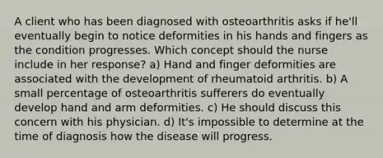 A client who has been diagnosed with osteoarthritis asks if he'll eventually begin to notice deformities in his hands and fingers as the condition progresses. Which concept should the nurse include in her response? a) Hand and finger deformities are associated with the development of rheumatoid arthritis. b) A small percentage of osteoarthritis sufferers do eventually develop hand and arm deformities. c) He should discuss this concern with his physician. d) It's impossible to determine at the time of diagnosis how the disease will progress.