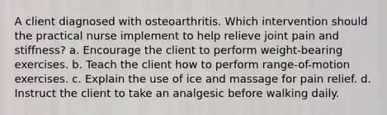 A client diagnosed with osteoarthritis. Which intervention should the practical nurse implement to help relieve joint pain and stiffness? a. Encourage the client to perform weight-bearing exercises. b. Teach the client how to perform range-of-motion exercises. c. Explain the use of ice and massage for pain relief. d. Instruct the client to take an analgesic before walking daily.