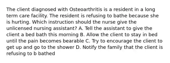 The client diagnosed with Osteoarthritis is a resident in a long term care facility. The resident is refusing to bathe because she is hurting. Which instruction should the nurse give the unlicensed nursing assistant? A. Tell the assistant to give the client a bed bath this morning B. Allow the client to stay in bed until the pain becomes bearable C. Try to encourage the client to get up and go to the shower D. Notify the family that the client is refusing to b bathed